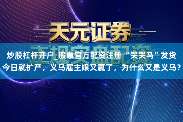炒股杠杆开户_股票官方配资注册 “哭哭马”发货今日就扩产，义乌雇主娘又赢了，为什么又是义乌？