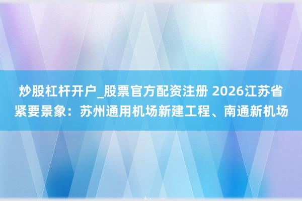 炒股杠杆开户_股票官方配资注册 2026江苏省紧要景象：苏州通用机场新建工程、南通新机场