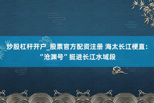 炒股杠杆开户_股票官方配资注册 海太长江梗直：“沧渊号”挺进长江水域段
