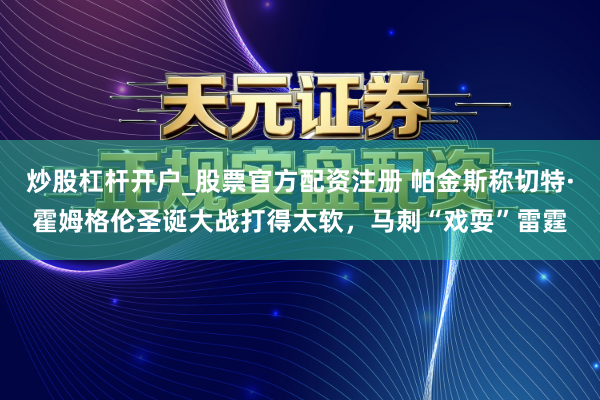炒股杠杆开户_股票官方配资注册 帕金斯称切特·霍姆格伦圣诞大战打得太软，马刺“戏耍”雷霆