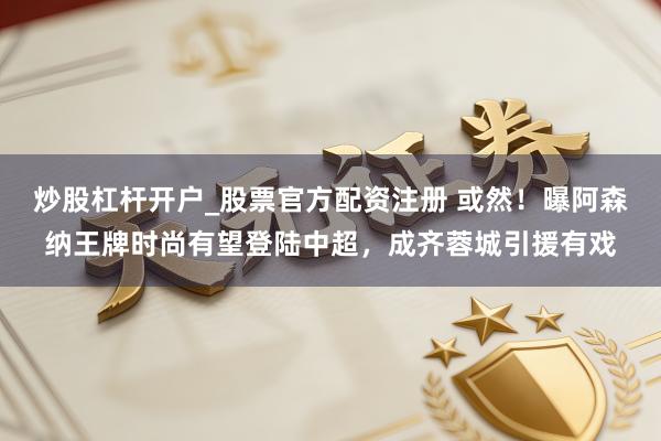 炒股杠杆开户_股票官方配资注册 或然！曝阿森纳王牌时尚有望登陆中超，成齐蓉城引援有戏