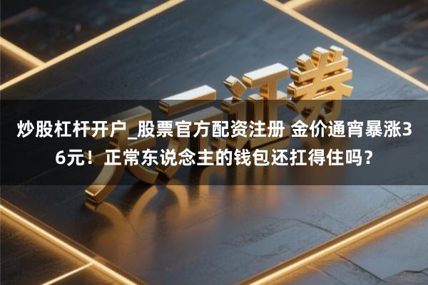 炒股杠杆开户_股票官方配资注册 金价通宵暴涨36元！正常东说念主的钱包还扛得住吗？