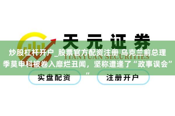 炒股杠杆开户_股票官方配资注册 乌克兰前总理季莫申科被卷入靡烂丑闻，坚称遭逢了“政事误会”