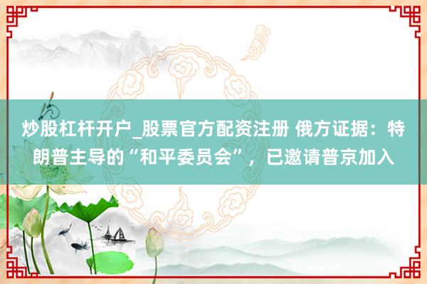 炒股杠杆开户_股票官方配资注册 俄方证据：特朗普主导的“和平委员会”，已邀请普京加入