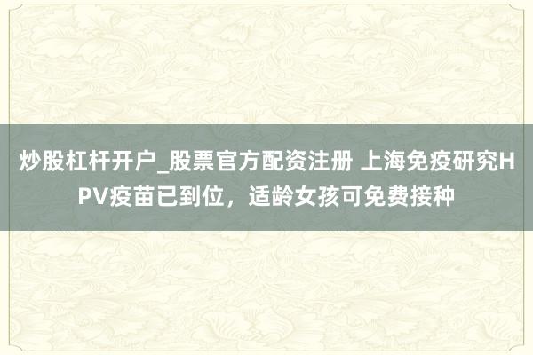 炒股杠杆开户_股票官方配资注册 上海免疫研究HPV疫苗已到位，适龄女孩可免费接种