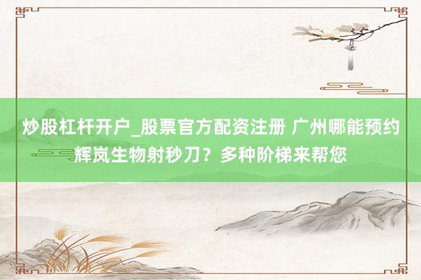 炒股杠杆开户_股票官方配资注册 广州哪能预约辉岚生物射秒刀？多种阶梯来帮您