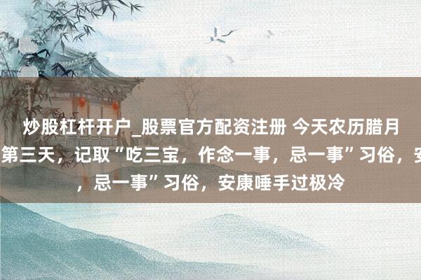 炒股杠杆开户_股票官方配资注册 今天农历腊月初旬日“五九”第三天，记取“吃三宝，作念一事，忌一事”习俗，安康唾手过极冷