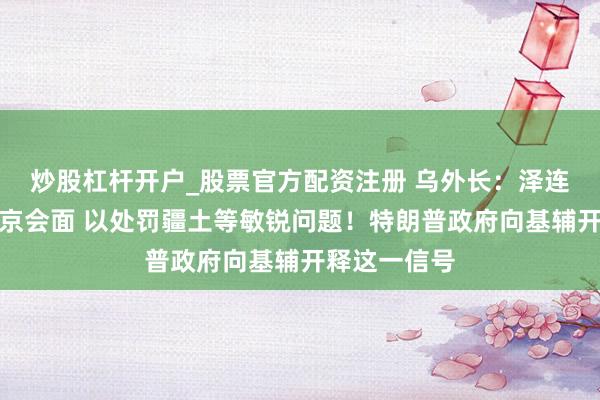炒股杠杆开户_股票官方配资注册 乌外长：泽连斯基愿与普京会面 以处罚疆土等敏锐问题！特朗普政府向基辅开释这一信号
