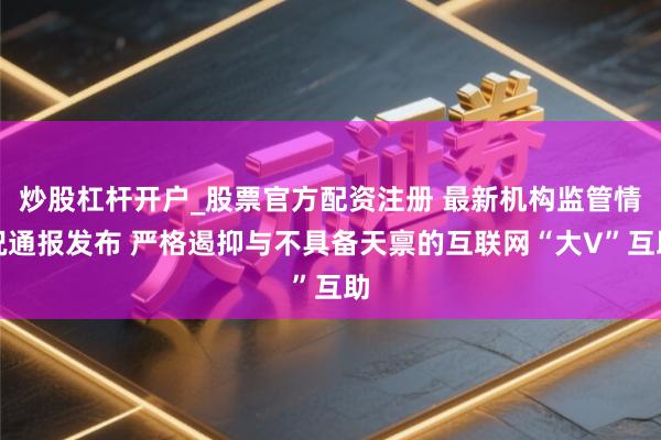 炒股杠杆开户_股票官方配资注册 最新机构监管情况通报发布 严格遏抑与不具备天禀的互联网“大V”互助