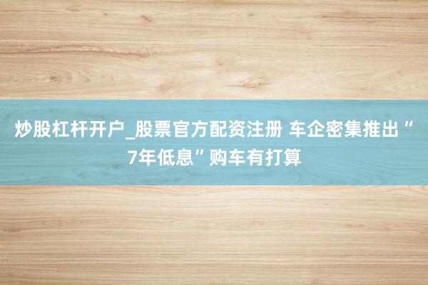 炒股杠杆开户_股票官方配资注册 车企密集推出“7年低息”购车有打算