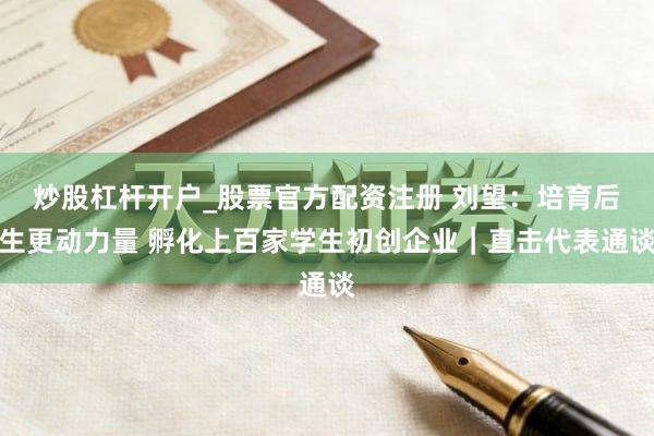 炒股杠杆开户_股票官方配资注册 刘望：培育后生更动力量 孵化上百家学生初创企业｜直击代表通谈