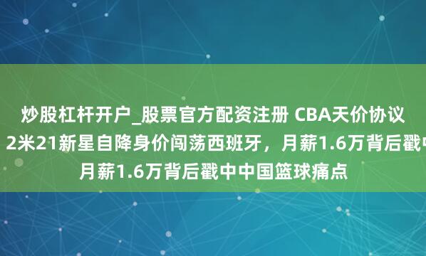 炒股杠杆开户_股票官方配资注册 CBA天价协议留不住东谈主！2米21新星自降身价闯荡西班牙，月薪1.6万背后戳中中国篮球痛点