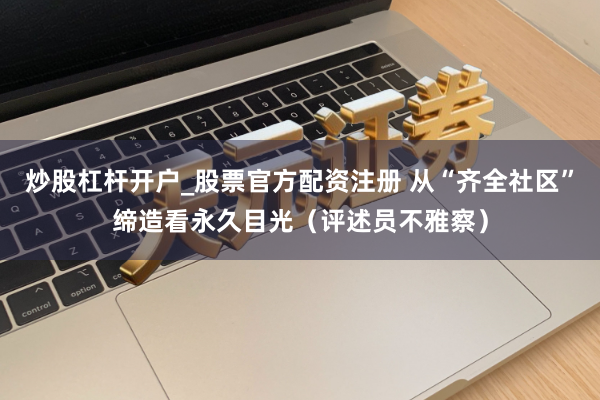 炒股杠杆开户_股票官方配资注册 从“齐全社区”缔造看永久目光（评述员不雅察）