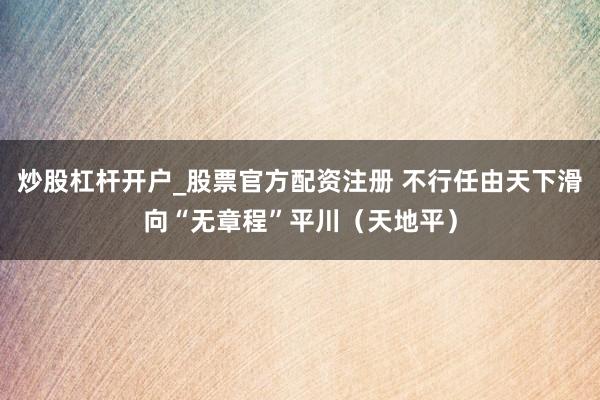 炒股杠杆开户_股票官方配资注册 不行任由天下滑向“无章程”平川（天地平）