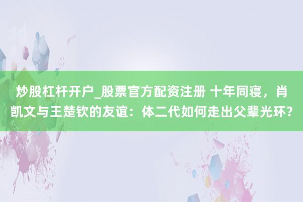 炒股杠杆开户_股票官方配资注册 十年同寝，肖凯文与王楚钦的友谊：体二代如何走出父辈光环？