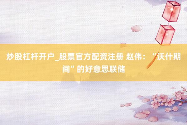 炒股杠杆开户_股票官方配资注册 赵伟：“沃什期间”的好意思联储