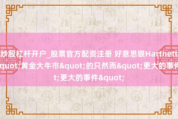 炒股杠杆开户_股票官方配资注册 好意思银Hartnett：散伙"黄金大牛市"的只然而"更大的事件"