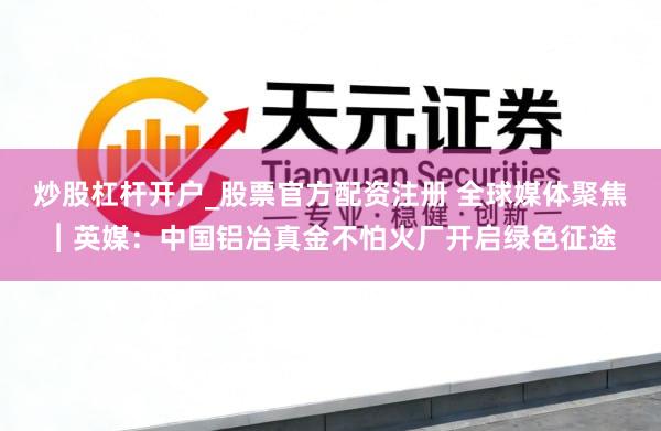 炒股杠杆开户_股票官方配资注册 全球媒体聚焦︱英媒：中国铝冶真金不怕火厂开启绿色征途