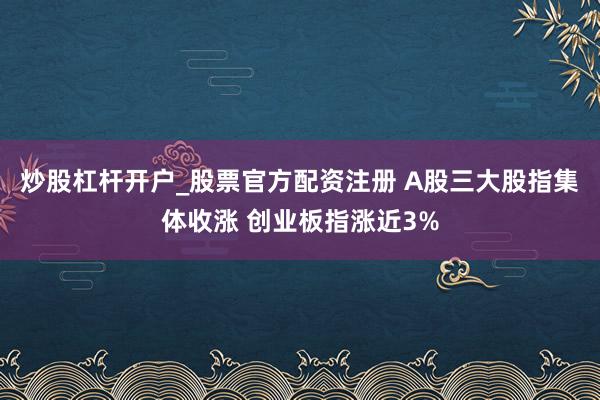 炒股杠杆开户_股票官方配资注册 A股三大股指集体收涨 创业板指涨近3%