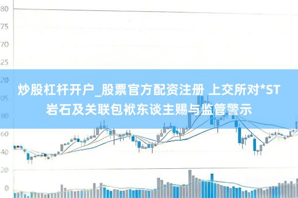 炒股杠杆开户_股票官方配资注册 上交所对*ST岩石及关联包袱东谈主赐与监管警示