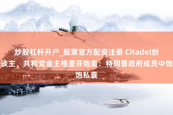 炒股杠杆开户_股票官方配资注册 Citadel创举东谈主、共和党金主格里芬炮轰：特朗普政府成员中饱私囊