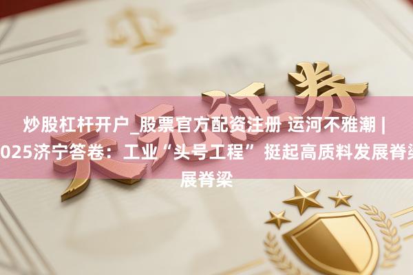 炒股杠杆开户_股票官方配资注册 运河不雅潮 | 2025济宁答卷：工业“头号工程” 挺起高质料发展脊梁