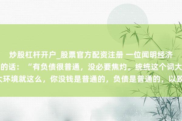 炒股杠杆开户_股票官方配资注册 一位闻明经济学巨匠令东谈主深念念的话： “有负债很普通，没必要焦灼。统统这个词大环境就这么，你没钱是普通的，负债是普通的，以致黑户失信，它都是普通的。