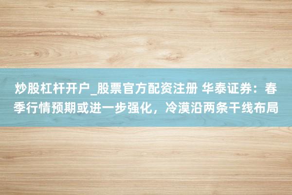 炒股杠杆开户_股票官方配资注册 华泰证券：春季行情预期或进一步强化，冷漠沿两条干线布局