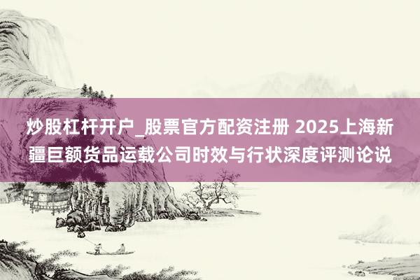 炒股杠杆开户_股票官方配资注册 2025上海新疆巨额货品运载公司时效与行状深度评测论说