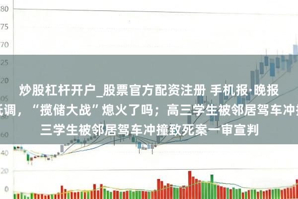 炒股杠杆开户_股票官方配资注册 手机报·晚报丨国有大行多半低调，“揽储大战”熄火了吗；高三学生被邻居驾车冲撞致死案一审宣判