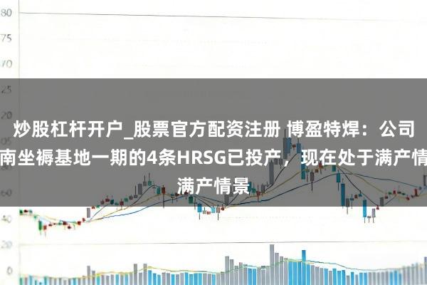 炒股杠杆开户_股票官方配资注册 博盈特焊：公司越南坐褥基地一期的4条HRSG已投产，现在处于满产情景
