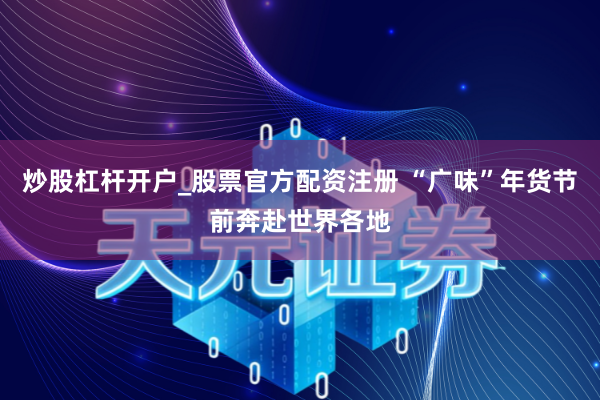炒股杠杆开户_股票官方配资注册 “广味”年货节前奔赴世界各地