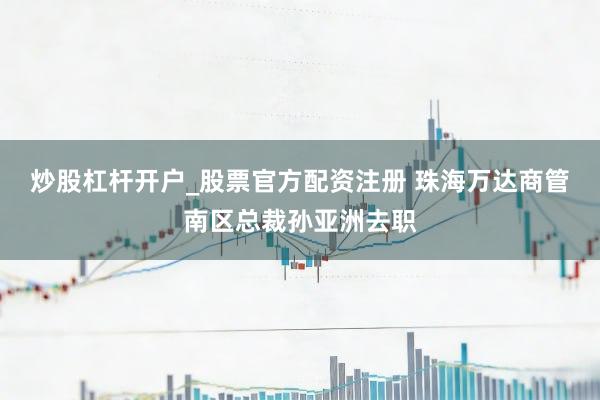 炒股杠杆开户_股票官方配资注册 珠海万达商管南区总裁孙亚洲去职