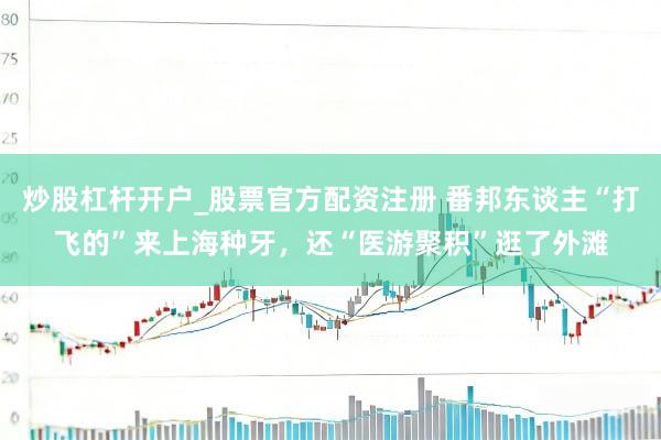 炒股杠杆开户_股票官方配资注册 番邦东谈主“打飞的”来上海种牙，还“医游聚积”逛了外滩
