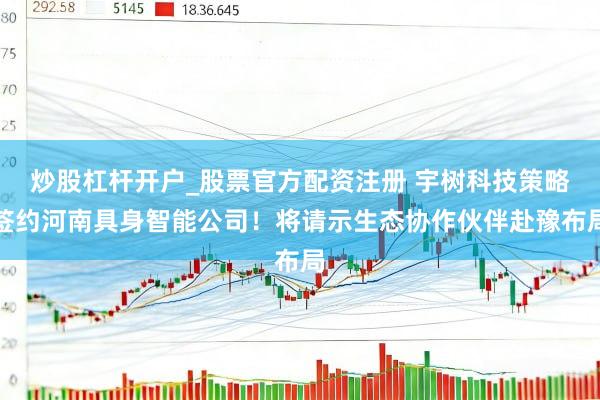 炒股杠杆开户_股票官方配资注册 宇树科技策略签约河南具身智能公司！将请示生态协作伙伴赴豫布局