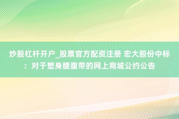 炒股杠杆开户_股票官方配资注册 宏大股份中标:对于塑身腰腹带的网上商城公约公告