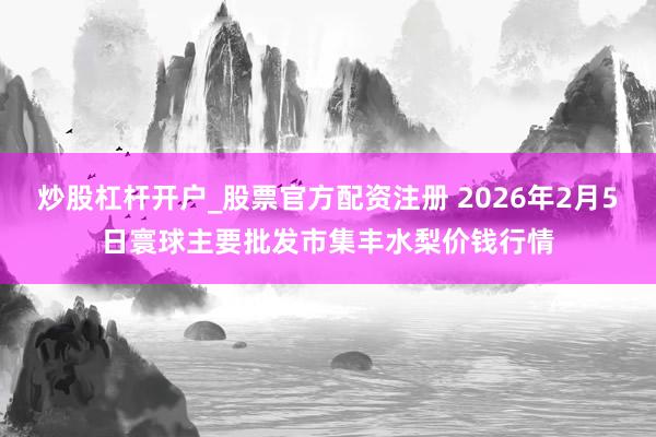 炒股杠杆开户_股票官方配资注册 2026年2月5日寰球主要批发市集丰水梨价钱行情